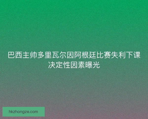 巴西主帅多里瓦尔因阿根廷比赛失利下课决定性因素曝光