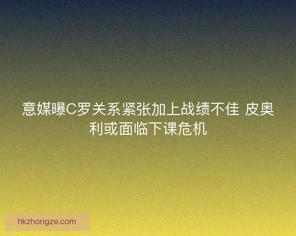 意媒曝C罗关系紧张加上战绩不佳 皮奥利或面临下课危机