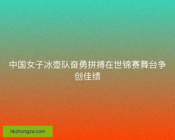 中国女子冰壶队奋勇拼搏在世锦赛舞台争创佳绩